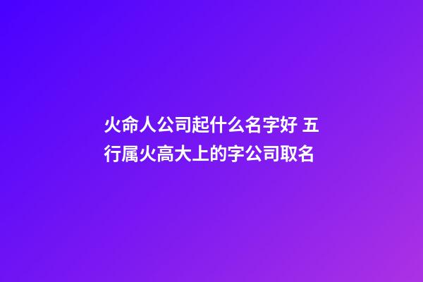 火命人公司起什么名字好 五行属火高大上的字公司取名